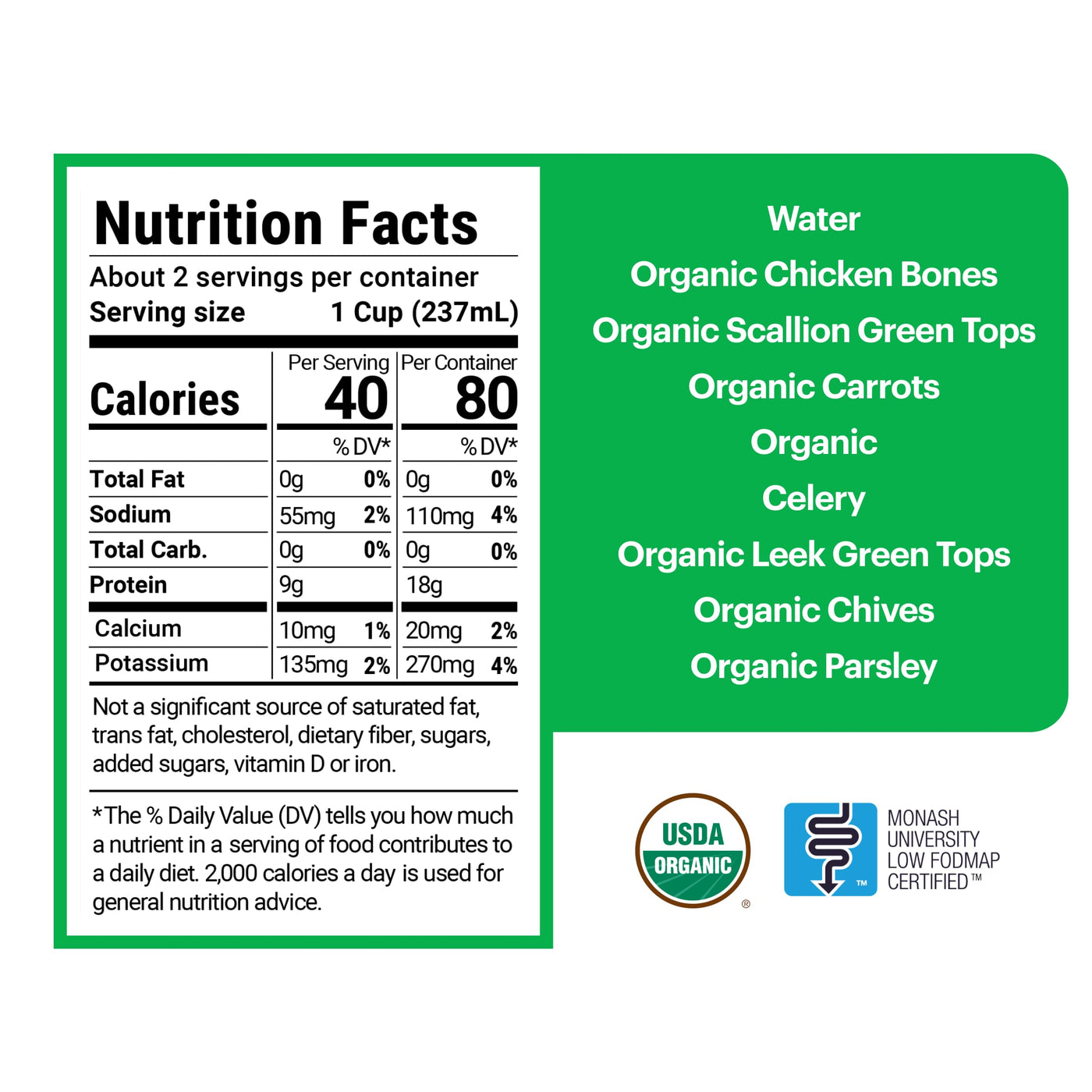2 servings per container, each serving being 1 cup (237 mL). 40 calories per serving with 0g of total fat, 55mg of sodium, 0g of total carbohydrates, 9g of protein, 10mg of calcium, and 135mg of potassium. The ingredients are water, organic chicken bones, scallion green tops, carrots, celery, leek green tops, chives, and parsley.