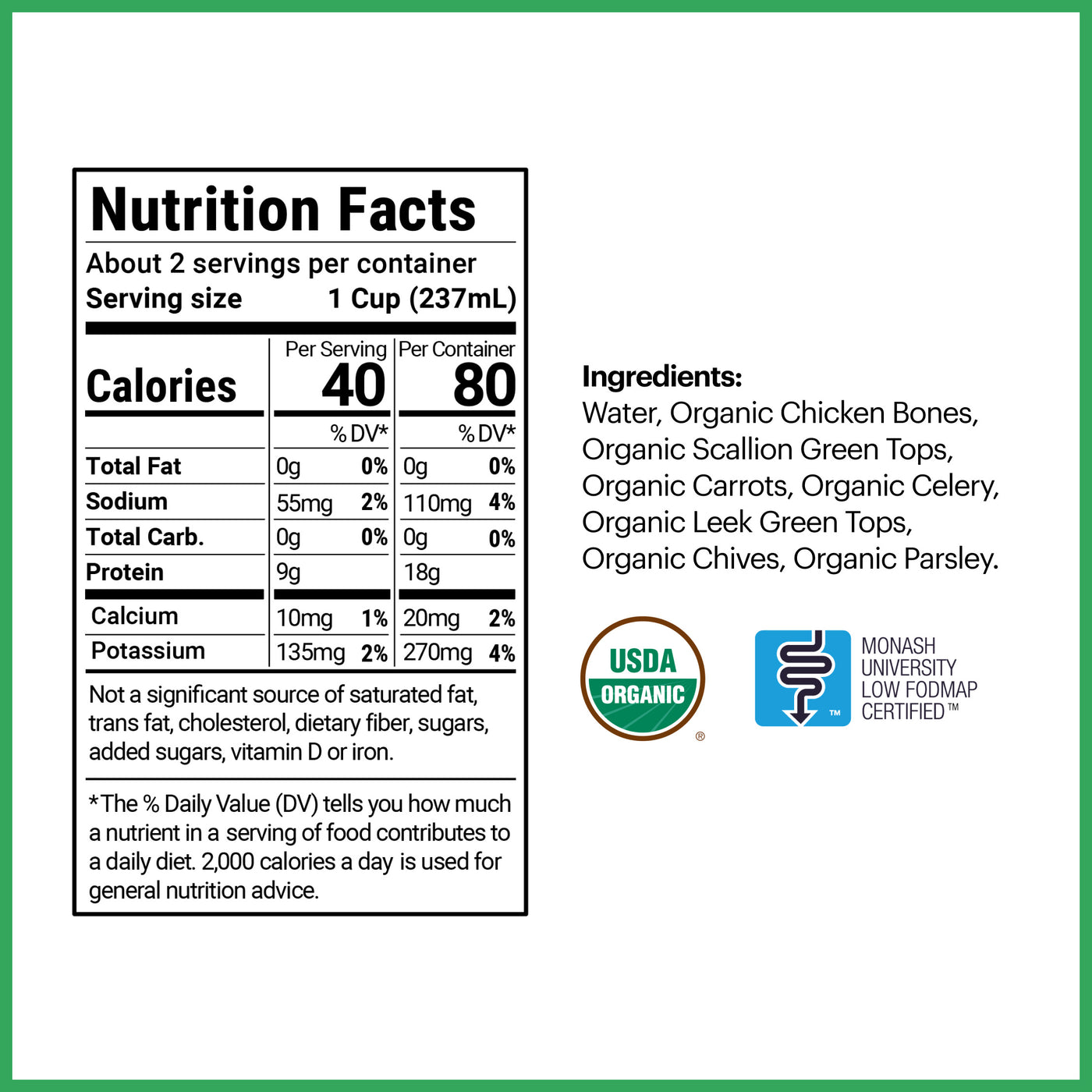 2 servings per container, each serving being 1 cup (237 mL). 40 calories per serving with 0g of total fat, 55mg of sodium, 0g of total carbohydrates, 9g of protein, 10mg of calcium, and 135mg of potassium. The ingredients are water, organic chicken bones, scallion green tops, carrots, celery, leek green tops, chives, and parsley.