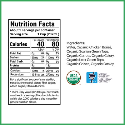 2 servings per container, each serving being 1 cup (237 mL). 40 calories per serving with 0g of total fat, 55mg of sodium, 0g of total carbohydrates, 9g of protein, 10mg of calcium, and 135mg of potassium. The ingredients are water, organic chicken bones, scallion green tops, carrots, celery, leek green tops, chives, and parsley.